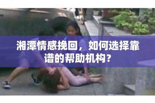 湘潭情感挽回,如何选择靠谱的帮助机构? 湘潭情感挽回,如何选择靠谱的帮助机构?