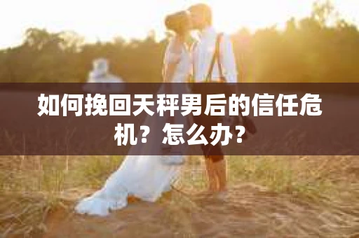 如何挽回天秤男后的信任危机？怎么办？