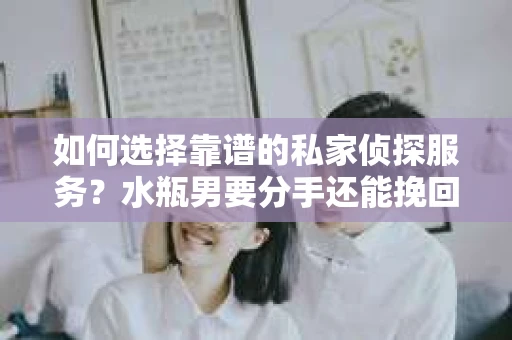 如何选择靠谱的私家侦探服务？水瓶男要分手还能挽回吗？