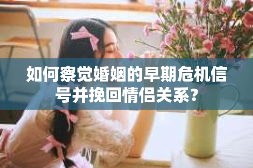 如何察觉婚姻的早期危机信号并挽回情侣关系？