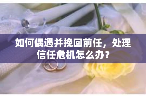 如何偶遇并挽回前任，处理信任危机怎么办？