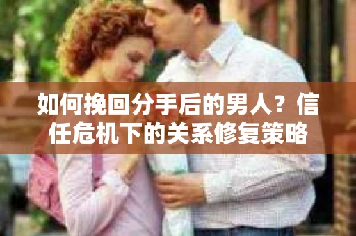 如何挽回分手后的男人？信任危机下的关系修复策略