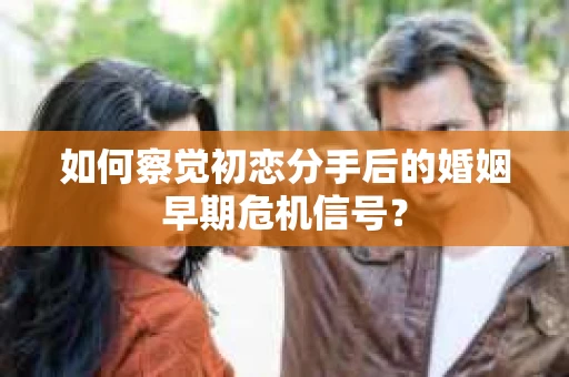 如何察觉初恋分手后的婚姻早期危机信号？
