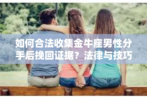 如何合法收集金牛座男性分手后挽回证据？法律与技巧的双重指导