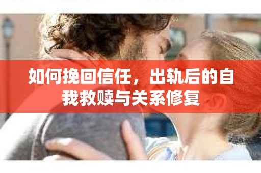 如何挽回信任，出轨后的自我救赎与关系修复