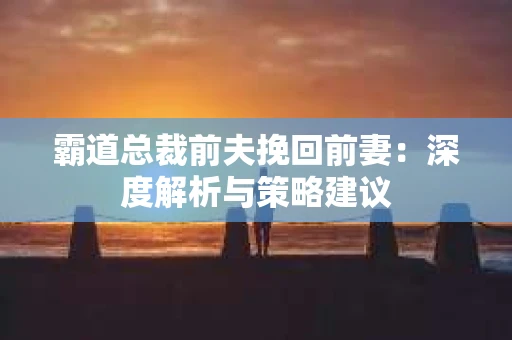 霸道总裁前夫挽回前妻：深度解析与策略建议
