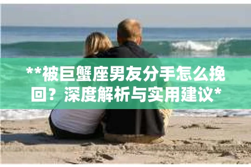 **被巨蟹座男友分手怎么挽回？深度解析与实用建议**