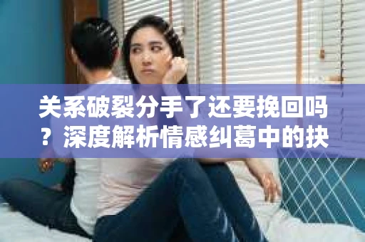 关系破裂分手了还要挽回吗？深度解析情感纠葛中的抉择