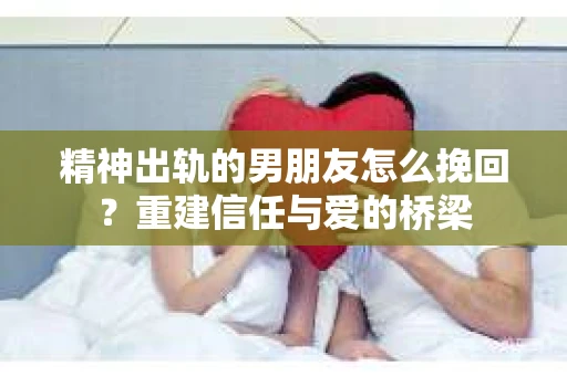 精神出轨的男朋友怎么挽回？重建信任与爱的桥梁