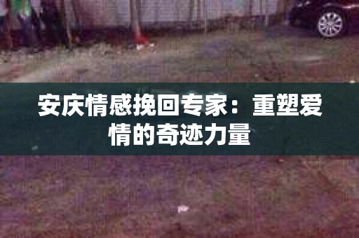 安庆情感挽回专家：重塑爱情的奇迹力量