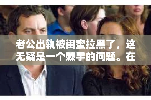 老公出轨被闺蜜拉黑了，这无疑是一个棘手的问题。在这个问题上，我想要和大家分享一下我的看法和经历，希望能给大家带来一些启示。
