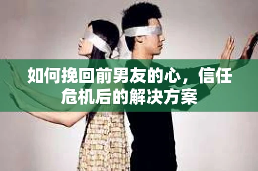 如何挽回前男友的心，信任危机后的解决方案