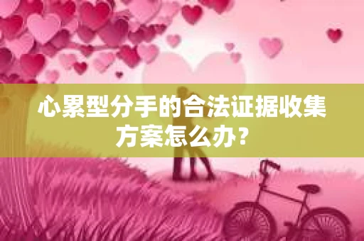 心累型分手的合法证据收集方案怎么办? 心累型分手的合法证据收集方案怎么办?
