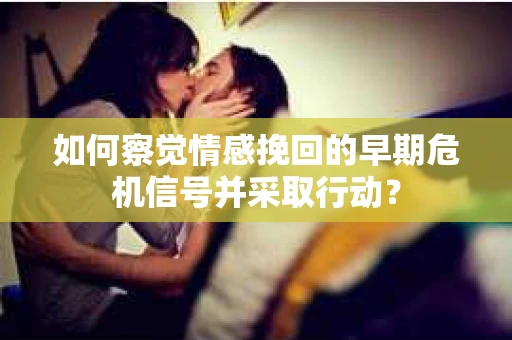 如何察觉情感挽回的早期危机信号并采取行动？