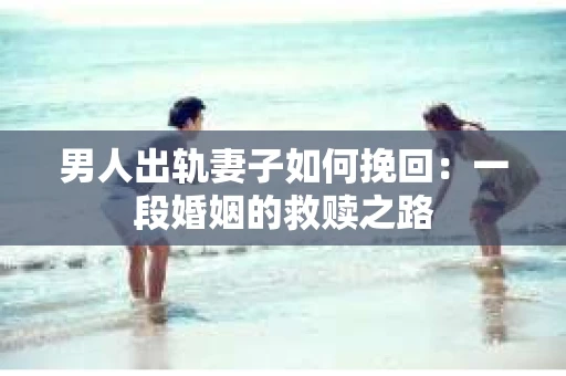 男人出轨妻子如何挽回：一段婚姻的救赎之路