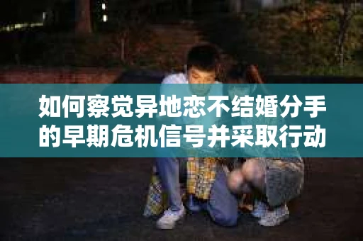 如何察觉异地恋不结婚分手的早期危机信号并采取行动？