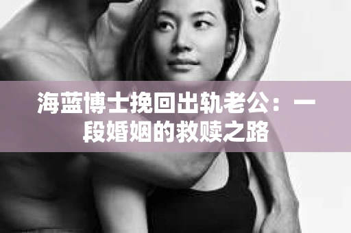 海蓝博士挽回出轨老公：一段婚姻的救赎之路