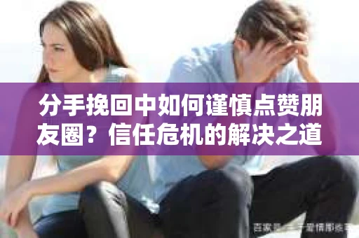 分手挽回中如何谨慎点赞朋友圈？信任危机的解决之道