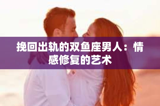 挽回出轨的双鱼座男人：情感修复的艺术