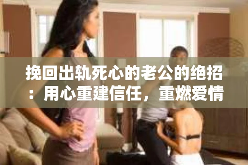 挽回出轨死心的老公的绝招：用心重建信任，重燃爱情火花