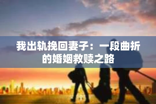 我出轨挽回妻子：一段曲折的婚姻救赎之路