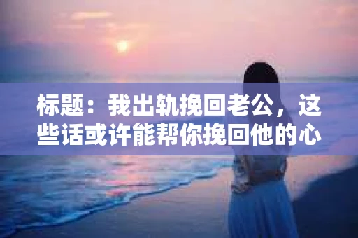 标题：我出轨挽回老公，这些话或许能帮你挽回他的心