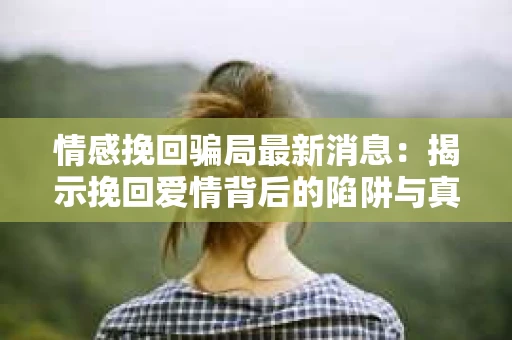 情感挽回骗局最新消息：揭示挽回爱情背后的陷阱与真相