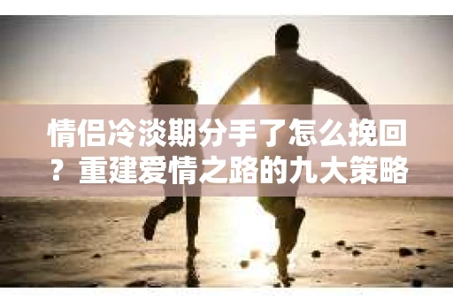 情侣冷淡期分手了怎么挽回？重建爱情之路的九大策略