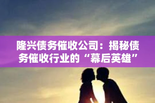 隆兴债务催收公司：揭秘债务催收行业的“幕后英雄”