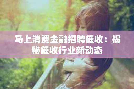 马上消费金融招聘催收：揭秘催收行业新动态