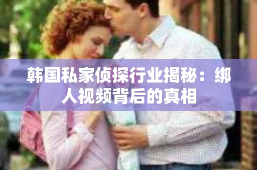 韩国私家侦探行业揭秘：绑人视频背后的真相