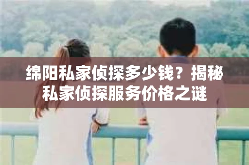绵阳私家侦探多少钱？揭秘私家侦探服务价格之谜
