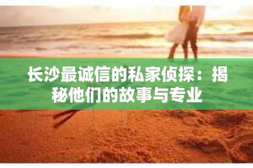 长沙最诚信的私家侦探：揭秘他们的故事与专业