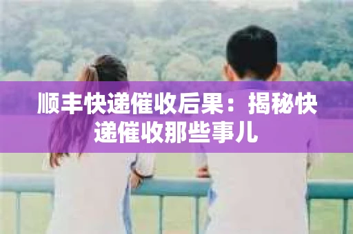 顺丰快递催收后果：揭秘快递催收那些事儿