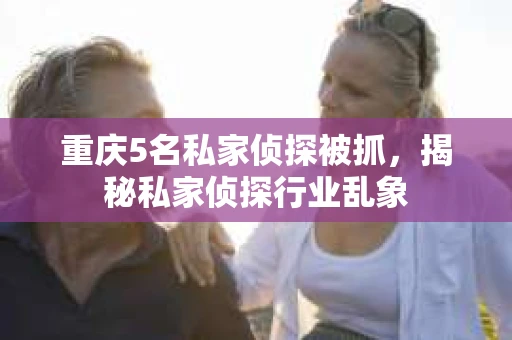 重庆5名私家侦探被抓，揭秘私家侦探行业乱象