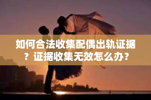 如何合法收集配偶出轨证据？证据收集无效怎么办？