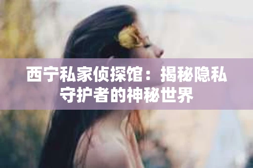 西宁私家侦探馆：揭秘隐私守护者的神秘世界