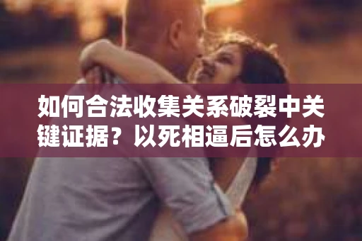 如何合法收集关系破裂中关键证据？以死相逼后怎么办？