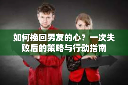 如何挽回男友的心？一次失败后的策略与行动指南