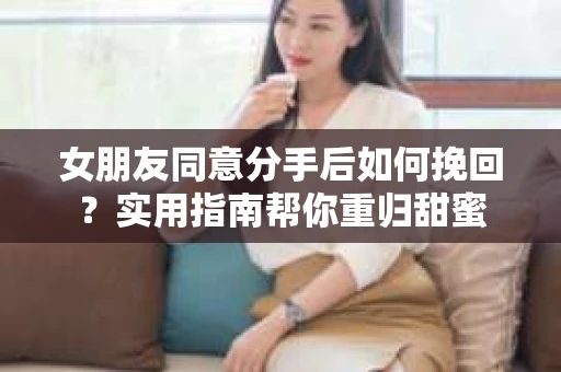 女朋友同意分手后如何挽回?实用指南帮你重归甜蜜 女朋友同意分手后如何挽回?实用指南帮你重归甜蜜
