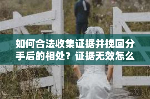 如何合法收集证据并挽回分手后的相处?证据无效怎么办? 如何合法收集证据并挽回分手后的相处?证据无效怎么办?