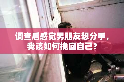调查后感觉男朋友想分手，我该如何挽回自己？