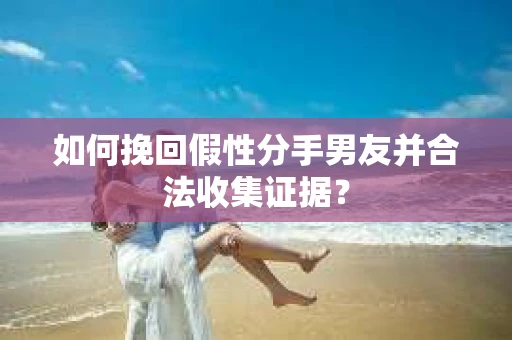 如何挽回假性分手男友并合法收集证据？