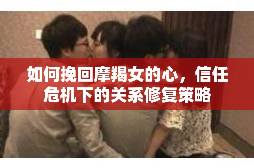 如何挽回摩羯女的心,信任危机下的关系修复策略 如何挽回摩羯女的心,信任危机下的关系修复策略