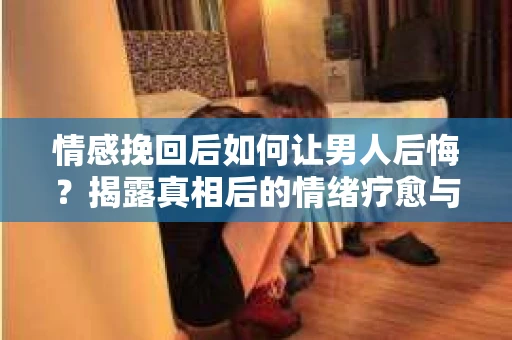 情感挽回后如何让男人后悔？揭露真相后的情绪疗愈与人生决策