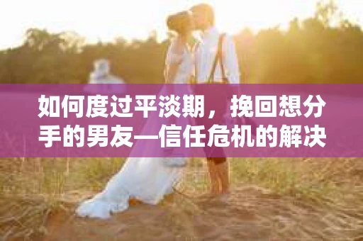 如何度过平淡期，挽回想分手的男友—信任危机的解决之道