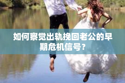 如何察觉出轨挽回老公的早期危机信号？