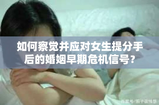 如何察觉并应对女生提分手后的婚姻早期危机信号？