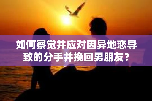 如何察觉并应对因异地恋导致的分手并挽回男朋友？