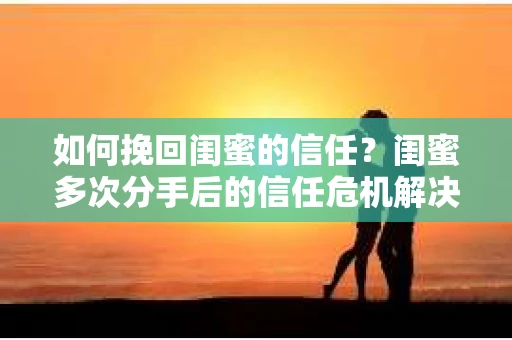 如何挽回闺蜜的信任？闺蜜多次分手后的信任危机解决方案